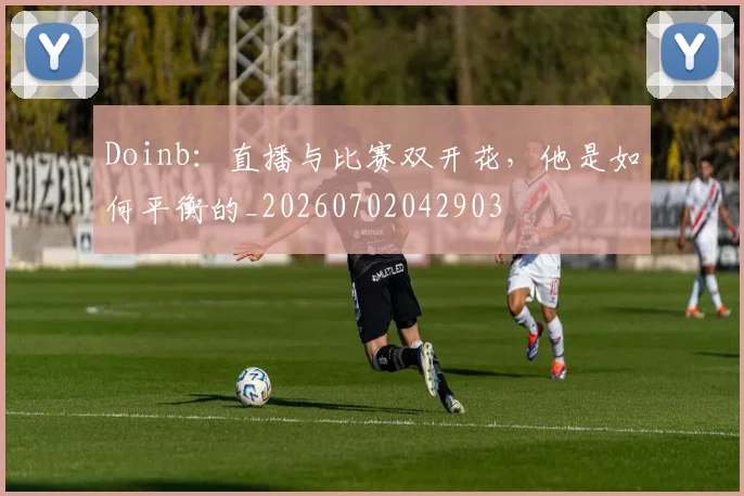 Doinb：直播与比赛双开花，他是如何平衡的_20260702042903
