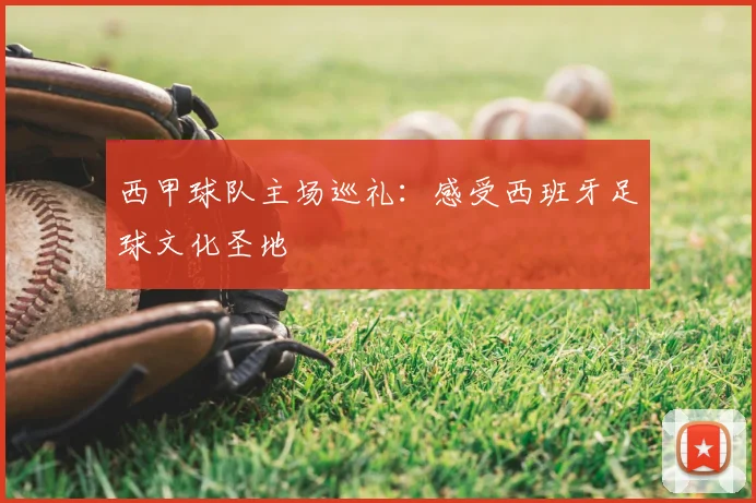 西甲球队主场巡礼：感受西班牙足球文化圣地