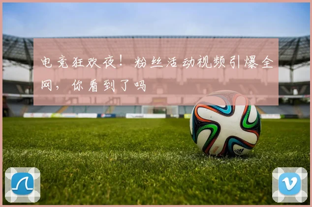 电竞狂欢夜！粉丝活动视频引爆全网，你看到了吗