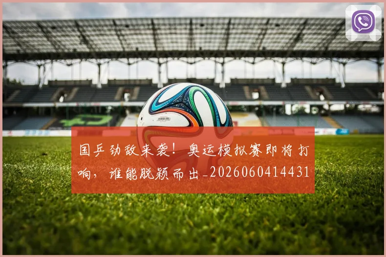 国乒劲敌来袭！奥运模拟赛即将打响，谁能脱颖而出_20260604144311