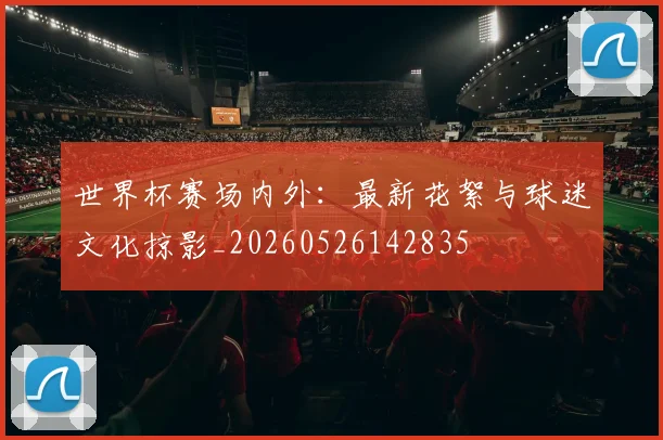 世界杯赛场内外：最新花絮与球迷文化掠影_20260526142835